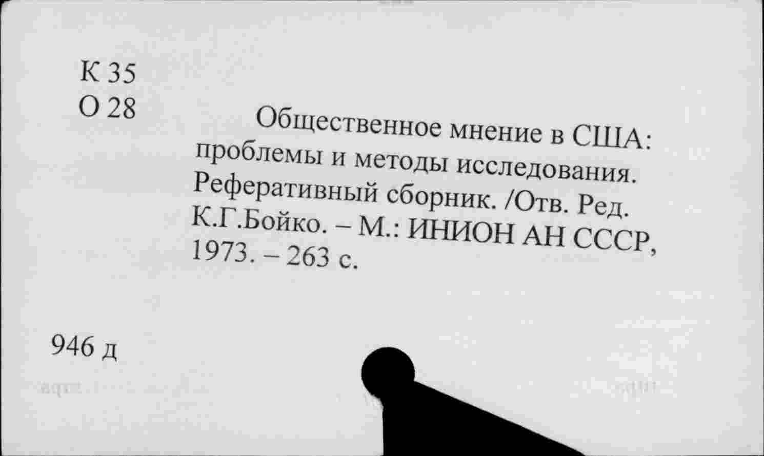 ﻿К 35
0 28
Общественное мнение в США: проблемы и методы исследования. Реферативный сборник. /Отв. Ред. К.Г.Бойко. - М.: ИНИОН АН СССР, 1973.-263 с.
946 д